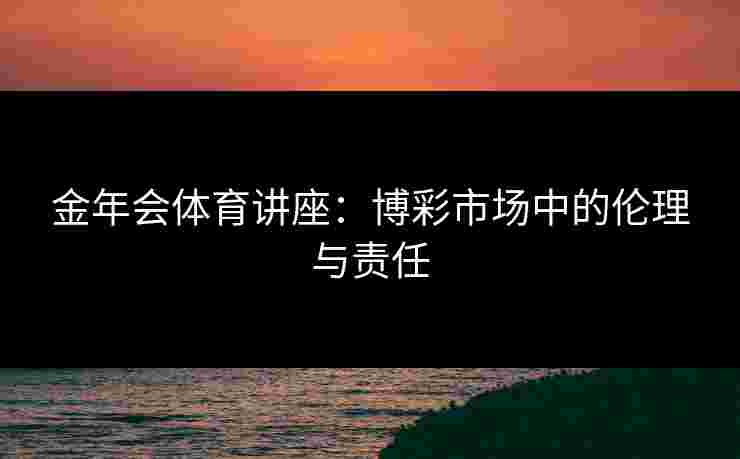 金年会体育讲座：博彩市场中的伦理与责任
