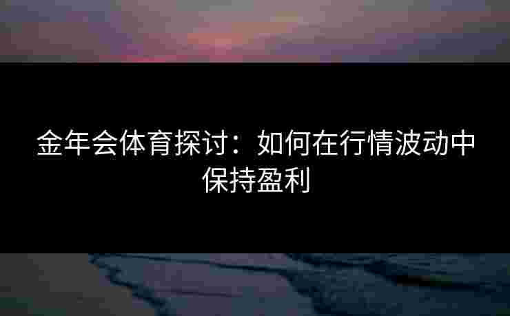 金年会体育探讨：如何在行情波动中保持盈利