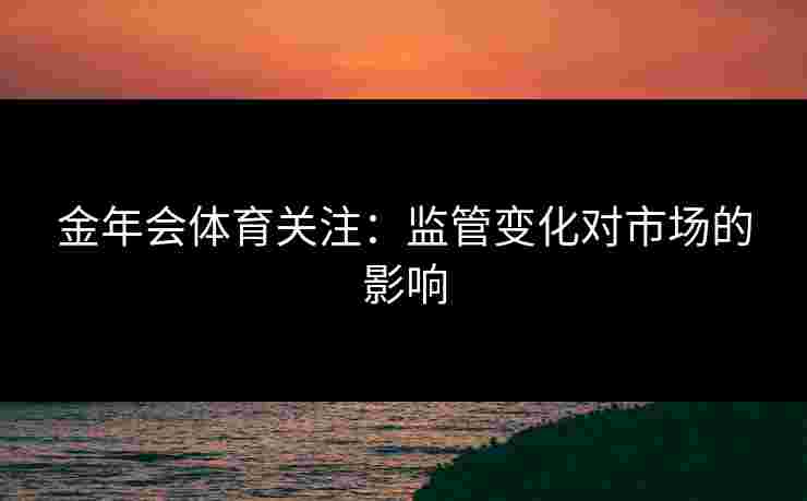金年会体育关注：监管变化对市场的影响