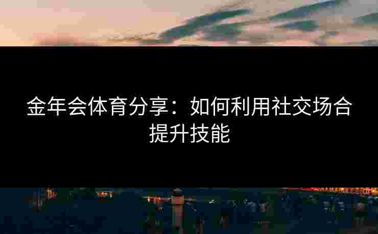 金年会体育分享：如何利用社交场合提升技能