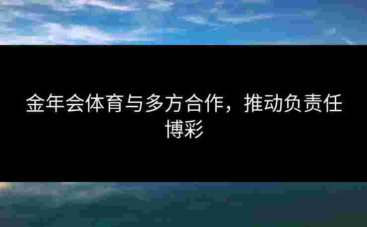 金年会体育与多方合作，推动负责任博彩