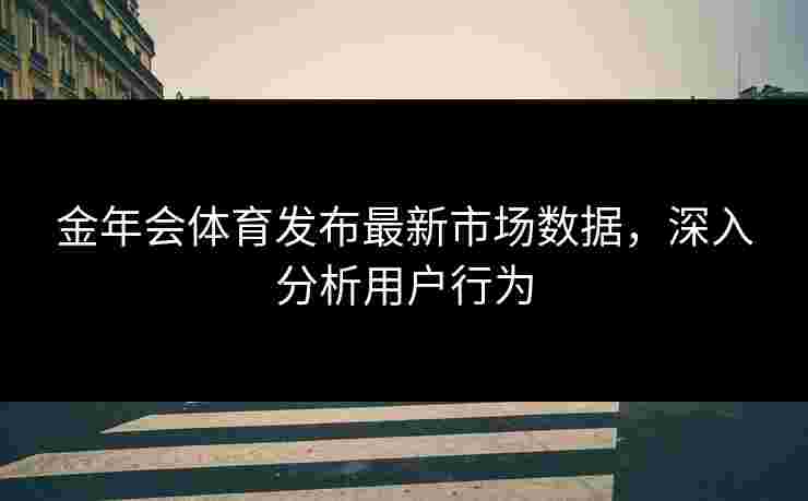 金年会体育发布最新市场数据，深入分析用户行为